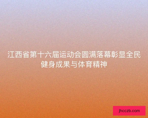 江西省第十六届运动会圆满落幕彰显全民健身成果与体育精神